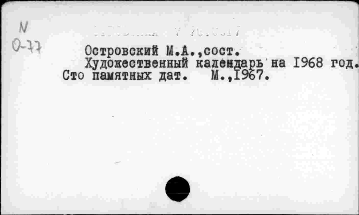 ﻿м
0-Х)
Островский М.А.,сост.
Художественный календарь на 1968 год Сто памятных дат. М.,19б7.